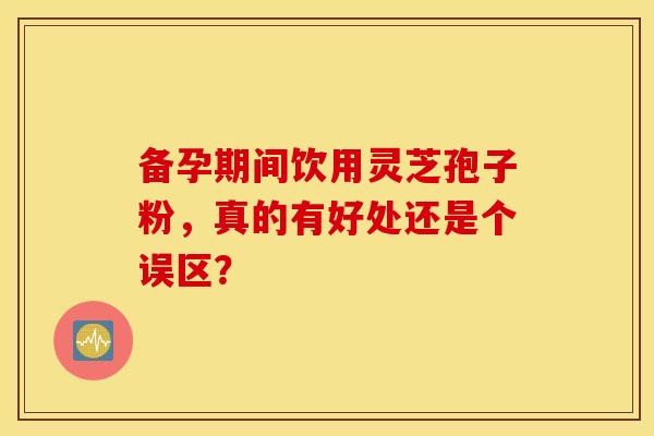 备孕期间饮用灵芝孢子粉，真的有好处还是个误区？