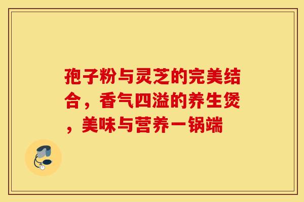 孢子粉与灵芝的完美结合，香气四溢的养生煲，美味与营养一锅端