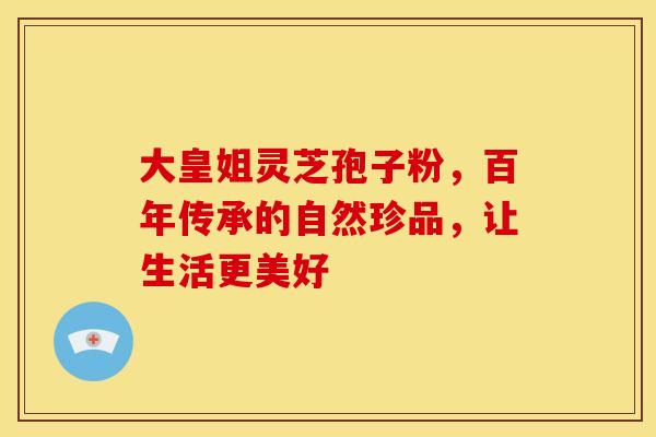 大皇姐灵芝孢子粉，百年传承的自然珍品，让生活更美好