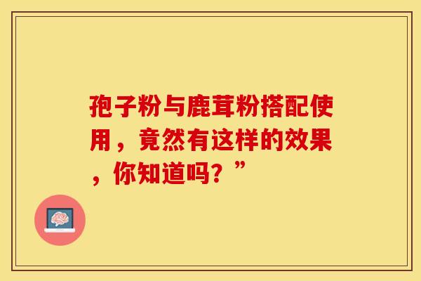 孢子粉与鹿茸粉搭配使用，竟然有这样的效果，你知道吗？”