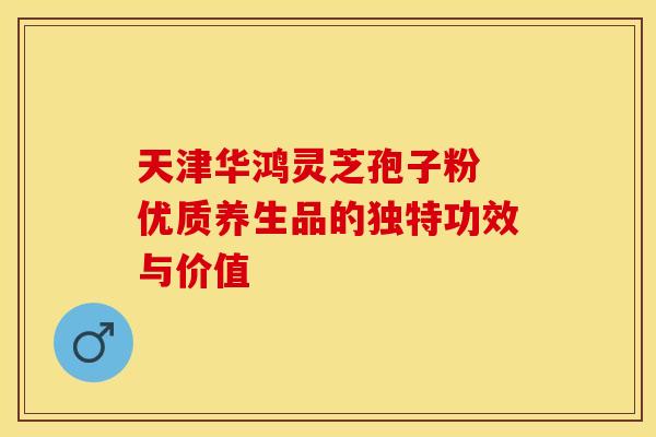 天津华鸿灵芝孢子粉 优质养生品的独特功效与价值