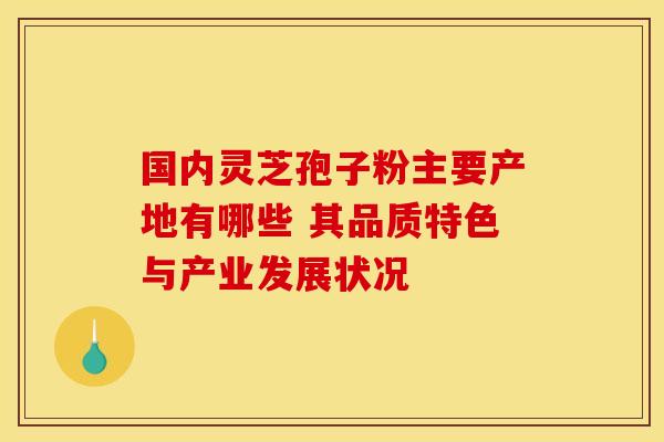 国内灵芝孢子粉主要产地有哪些 其品质特色与产业发展状况