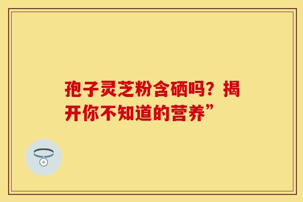 孢子灵芝粉含硒吗？揭开你不知道的营养”