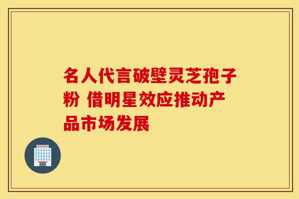 名人代言破壁灵芝孢子粉 借明星效应推动产品市场发展