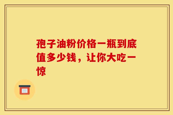 孢子油粉价格一瓶到底值多少钱，让你大吃一惊