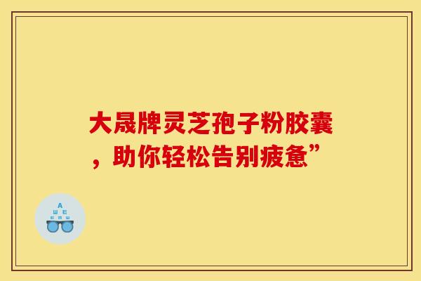 大晟牌灵芝孢子粉胶囊，助你轻松告别疲惫”