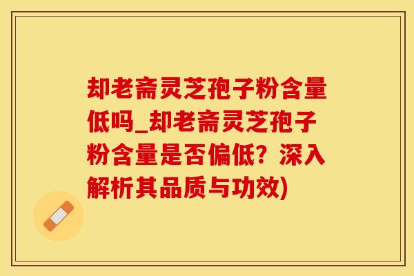 却老斋灵芝孢子粉含量低吗_却老斋灵芝孢子粉含量是否偏低？深入解析其品质与功效)