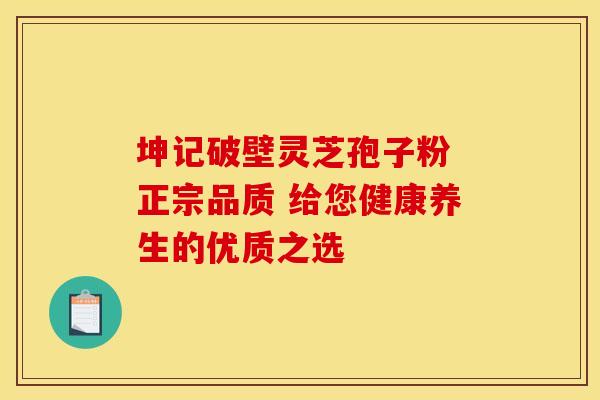 坤记破壁灵芝孢子粉 正宗品质 给您健康养生的优质之选