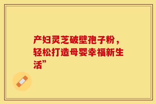 产妇灵芝破壁孢子粉，轻松打造母婴幸福新生活”