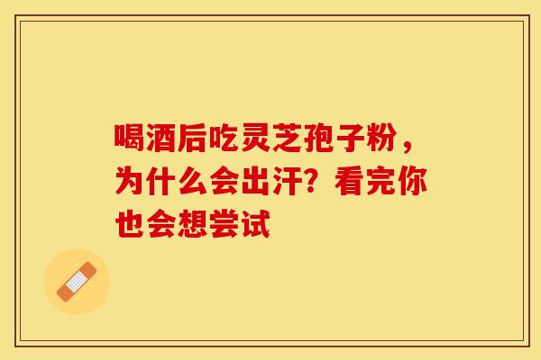 喝酒后吃灵芝孢子粉，为什么会出汗？看完你也会想尝试