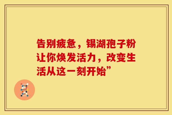 告别疲惫，锡湖孢子粉让你焕发活力，改变生活从这一刻开始”