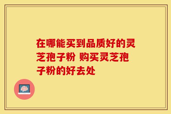 在哪能买到品质好的灵芝孢子粉 购买灵芝孢子粉的好去处