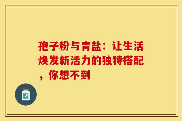 孢子粉与青盐：让生活焕发新活力的独特搭配，你想不到