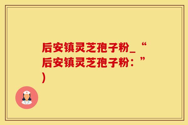 后安镇灵芝孢子粉_“后安镇灵芝孢子粉：”)
