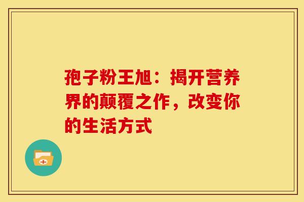 孢子粉王旭：揭开营养界的颠覆之作，改变你的生活方式