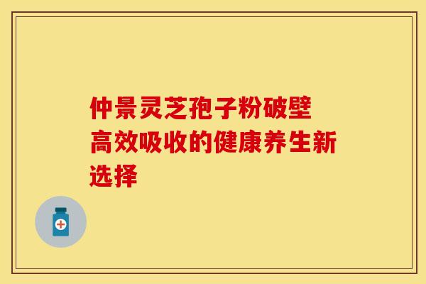仲景灵芝孢子粉破壁 高效吸收的健康养生新选择
