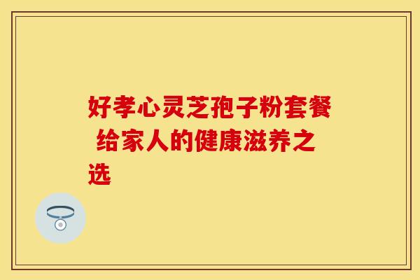 好孝心灵芝孢子粉套餐 给家人的健康滋养之选