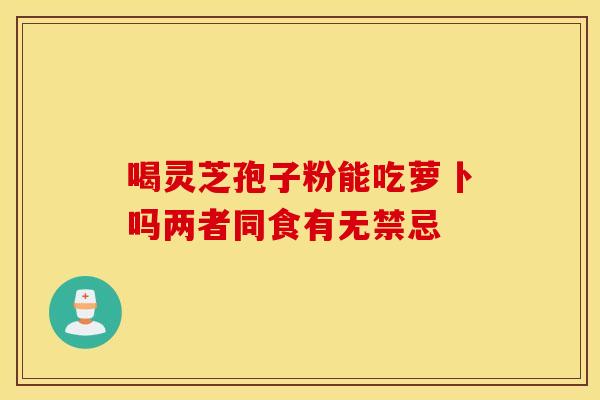 喝灵芝孢子粉能吃萝卜吗两者同食有无禁忌