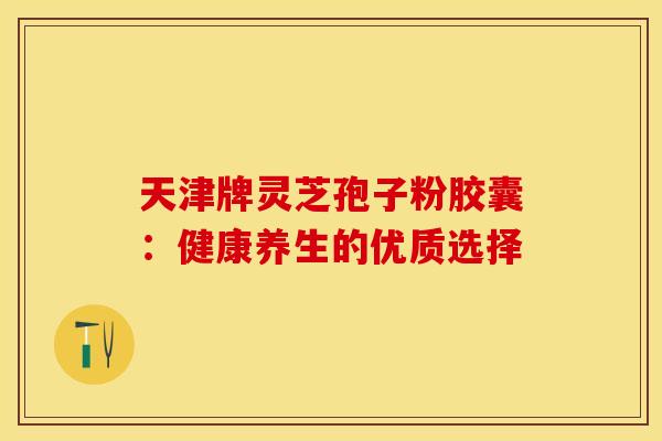 天津牌灵芝孢子粉胶囊：健康养生的优质选择
