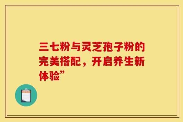 三七粉与灵芝孢子粉的完美搭配，开启养生新体验”