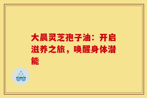 大晨灵芝孢子油：开启滋养之旅，唤醒身体潜能