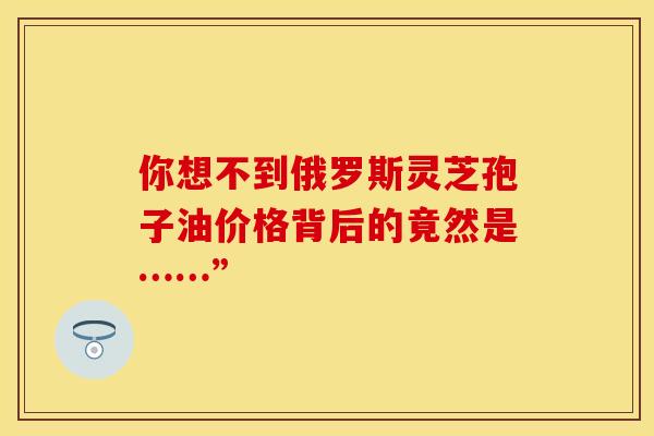 你想不到俄罗斯灵芝孢子油价格背后的竟然是……”