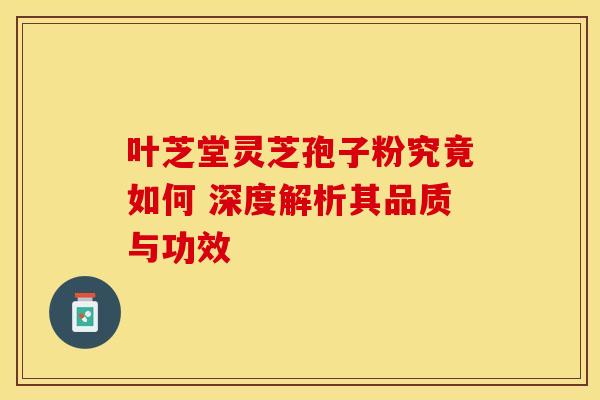 叶芝堂灵芝孢子粉究竟如何 深度解析其品质与功效