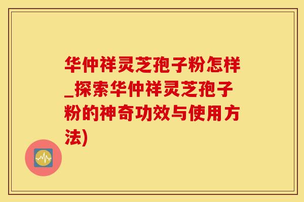 华仲祥灵芝孢子粉怎样_探索华仲祥灵芝孢子粉的神奇功效与使用方法)
