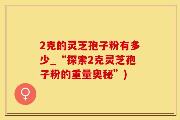 2克的灵芝孢子粉有多少_“探索2克灵芝孢子粉的重量奥秘”)