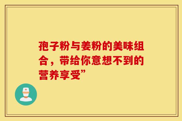 孢子粉与姜粉的美味组合，带给你意想不到的营养享受”