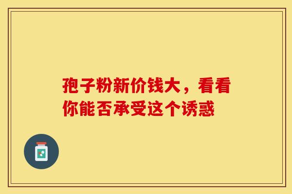 孢子粉新价钱大，看看你能否承受这个诱惑