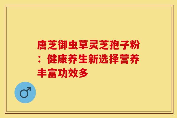 唐芝御虫草灵芝孢子粉：健康养生新选择营养丰富功效多