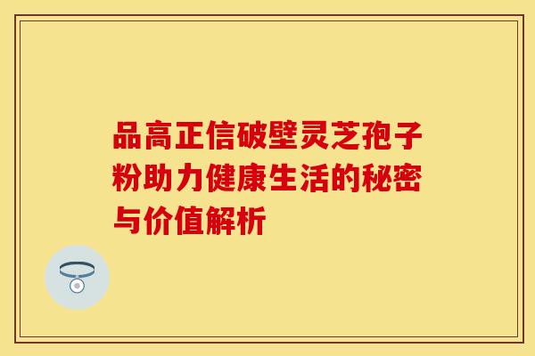 品高正信破壁灵芝孢子粉助力健康生活的秘密与价值解析