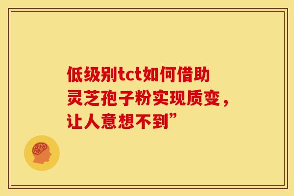 低级别tct如何借助灵芝孢子粉实现质变，让人意想不到”