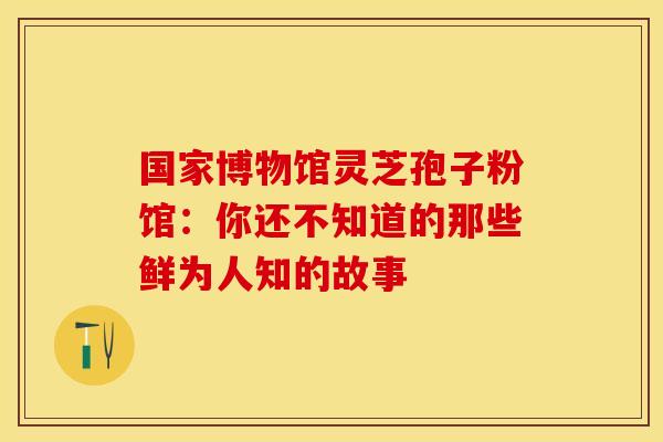 国家博物馆灵芝孢子粉馆：你还不知道的那些鲜为人知的故事