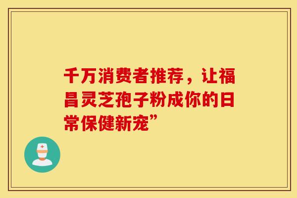 千万消费者推荐，让福昌灵芝孢子粉成你的日常保健新宠”
