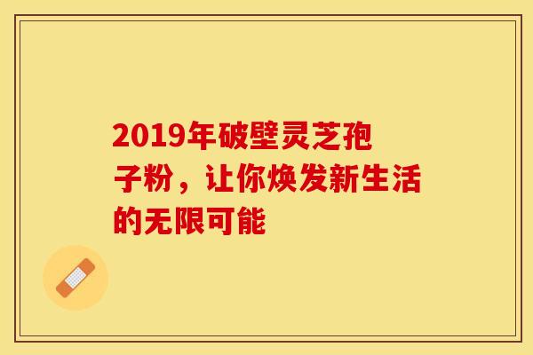 2019年破壁灵芝孢子粉，让你焕发新生活的无限可能