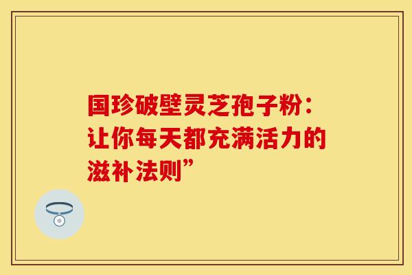 国珍破壁灵芝孢子粉：让你每天都充满活力的滋补法则”