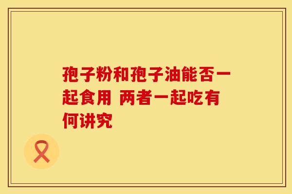 孢子粉和孢子油能否一起食用 两者一起吃有何讲究