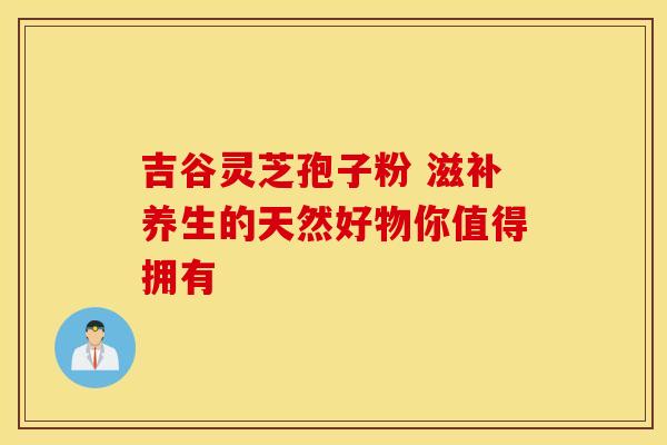 吉谷灵芝孢子粉 滋补养生的天然好物你值得拥有