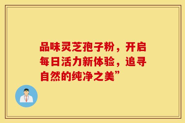 品味灵芝孢子粉，开启每日活力新体验，追寻自然的纯净之美”