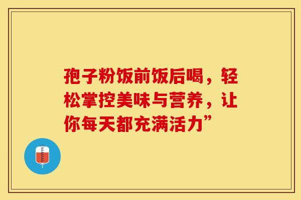 孢子粉饭前饭后喝，轻松掌控美味与营养，让你每天都充满活力”