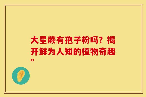 大星蕨有孢子粉吗？揭开鲜为人知的植物奇趣”