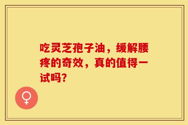 吃灵芝孢子油，缓解腰疼的奇效，真的值得一试吗？