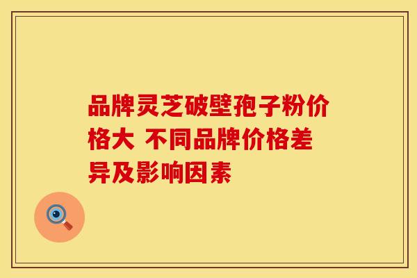品牌灵芝破壁孢子粉价格大 不同品牌价格差异及影响因素