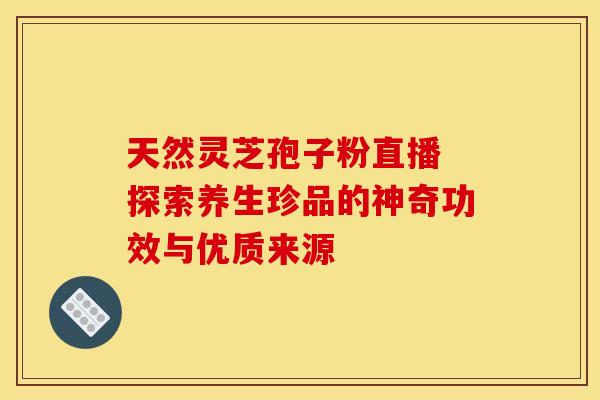 天然灵芝孢子粉直播 探索养生珍品的神奇功效与优质来源