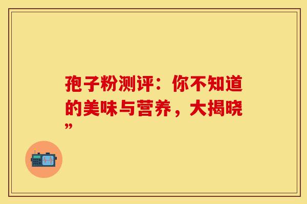 孢子粉测评：你不知道的美味与营养，大揭晓”