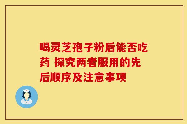 喝灵芝孢子粉后能否吃药 探究两者服用的先后顺序及注意事项