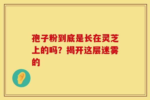 孢子粉到底是长在灵芝上的吗？揭开这层迷雾的