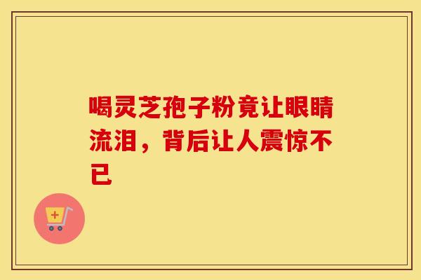 喝灵芝孢子粉竟让眼睛流泪，背后让人震惊不已